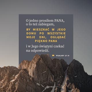 Psalmy 27:4-6 - O jedno prosiłem PANA, o to też zabiegam,
By mieszkać w Jego domu
po wszystkie moje dni,
Oglądać piękno PANA i w Jego świątyni
czekać na odpowiedź.
Bo On w dniu niedoli schowa mnie
w swym szałasie,
Ukryje w zaciszu swojego namiotu —
On mnie postawi na skale.
Wtedy podniosę głowę
Ponad wrogów, którzy mnie otaczają.
Wśród okrzyków radości
w Jego namiocie złożę ofiary,
Dla PANA będę grał i dla Niego śpiewał.