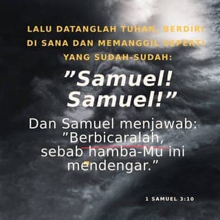 1 Samuel 3:9-10 - Jadi kata Eli kepadanya, “Berbaringlah kembali ke tempatmu dan tidurlah. Bila kamu mendengar suara itu memanggilmu lagi, katakanlah, ‘Berbicaralah, ya TUHAN. Hamba-Mu ini mendengarkan.’” Kemudian Samuel kembali dan tidur di tempatnya.
Lalu TUHAN datang dan berdiri di dekatnya serta memanggil Samuel seperti sebelumnya, “Samuel! Samuel!”
Kini Samuel menjawab, “Berbicaralah, ya TUHAN. Hamba-Mu ini mendengarkan.”