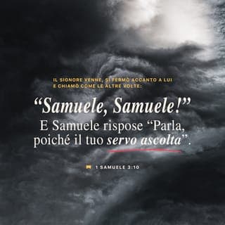 I Samuele 3:9-10 - Ed Eli disse a Samuele: “Va’ a coricarti; e, se sarai chiamato ancora, dirai: ‘Parla, o Eterno, poiché il tuo servo ascolta’”. Samuele andò dunque a coricarsi al suo posto. E l’Eterno venne, si fermò lì vicino, e chiamò come le altre volte: “Samuele, Samuele!”. Samuele rispose: “Parla, poiché il tuo servo ascolta”.