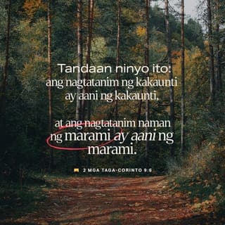 2 Mga Taga-Corinto 9:6-13 - Tandaan ninyo ito: ang nagtatanim ng kakaunti ay aani ng kakaunti, at ang nagtatanim naman ng marami ay aani ng marami. Ang bawat isa'y dapat magbigay ayon sa sariling pasya, maluwag sa loob at di napipilitan lamang, sapagkat iniibig ng Diyos ang kusang nagbibigay nang may kagalakan. Magagawa ng Diyos na pasaganain kayo sa lahat ng bagay, at higit pa sa inyong pangangailangan, upang may magamit kayo sa pagkakawanggawa. Tulad ng nasusulat,
“Siya'y nagbibigay nang libre sa mga dukha;
ang kanyang katuwiran ay walang hanggan.”
Ang Diyos na nagbibigay ng binhing itatanim at tinapay na makakain, ang siya ring magbibigay sa inyo ng binhi, at magpapalago nito upang magbunga nang sagana ang inyong kabutihang-loob. Pasasaganain niya kayo sa lahat ng bagay upang mas marami ang inyong matulungan. Sa gayon, lalong darami ang magpapasalamat sa Diyos dahil sa inyong tulong na dadalhin namin sa kanila. Ang pagtulong ninyong ito sa mga kapatid ay hindi lamang makakatugon sa kanilang pangangailangan, kundi magiging dahilan pa ng walang hanggang pagpapasalamat nila sa Diyos. Ang bukás-palad ninyong pagbibigay sa kanila at sa lahat ang siyang magpapatunay na matapat ninyong sinusunod ang Magandang Balita ni Cristo. Dahil diyan, magpupuri sila sa Diyos.