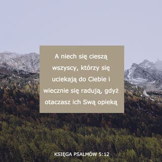 Psalmy 5:11-12 - Spraw, niech zapłacą za to, Boże,
Niech padną przez swe własne plany.
Rozpędź ich za ten ogrom przestępstw,
Gdyż przeciw Tobie wszczęli bunt.
Lecz ci, co Tobie zaufali,
cieszyć się będą nieprzerwanie.
Ich radość swymi odgłosami
pobrzmiewać będzie całe wieki!
Ty im zapewnisz swą ochronę,
A oni, w Twoim imieniu rozkochani,
Będą się wciąż radować w Tobie.