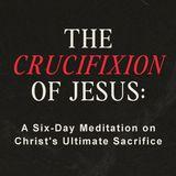 The Crucifixion of Jesus: A Six-Day Meditation on Christ’s Ultimate Sacrifice