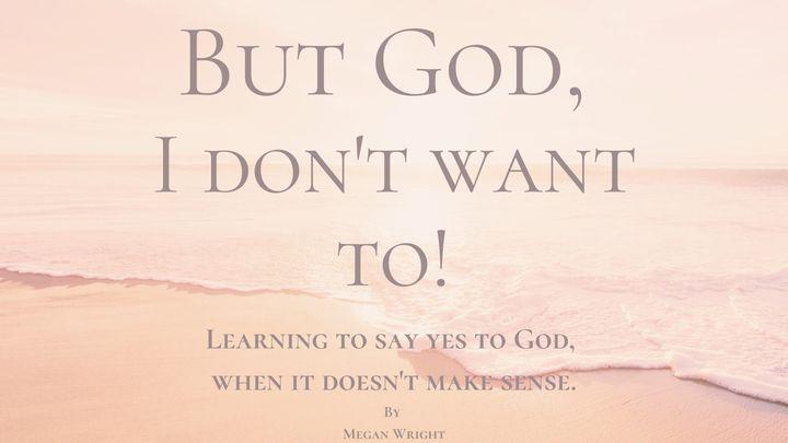 But God, I Don't Want To! Learning to Say Yes to God When It Doesn't Make Sense.